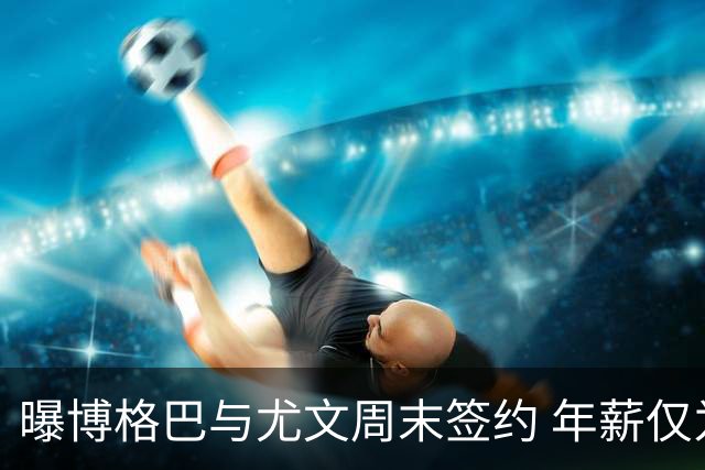 曝博格巴与尤文周末签约 年薪仅为在曼联时一半